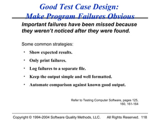 Good Test Case Design:
          Make Program Failures Obvious
     Important failures have been missed because
     they weren’t noticed after they were found.

     Some common strategies:
      •    Show expected results.
      •    Only print failures.
      •    Log failures to a separate file.
      •    Keep the output simple and well formatted.
      •    Automate comparison against known good output.


                                  Refer to Testing Computer Software, pages 125,
                                                                   160, 161-164



Copyright © 1994-2004 Software Quality Methods, LLC.      All Rights Reserved. 118
 