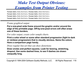 Make Test Output Obvious:
             Examples from Printer Testing
Normal. Italics. Bold. Bold Italics. Normal. Italics. Bold. Bold Italics.
Normal. Italics. Bold. Bold Italics. Normal. Italics. Bold. Bold Italics.
Normal. Italics. Bold. Bold Italics. Normal. Italics. Bold. Bold Italics.
Normal. Italics. Bold. Bold Italics. Normal. Italics. Bold. Bold Italics.


Frame graphical output
Put a one-pixel wide frame around the graphic and/or around the
edge of the printable page. Off-by-one-pixel errors will often erase
one of these borders.
For color output, create color sample charts.
Print a color wheel or some other standard progression (light to dark
or rainbow progression) that is visually obvious. Name the colors.
Have a comparison page handy.
Draw regular line-art that can show distortions
Draw circles and perfect squares. Look for bowing, stretching,
dropout. Use some dashed lines, to see if dashes are drawn
unequally long.


Copyright © 1994-2004 Software Quality Methods, LLC.                        All Rights Reserved. 119
 