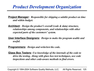 Product Development Organization

Project Manager: Responsible for shipping a salable product on time
   and within budget.

Architect: Design the product’s overall (code & data) structure,
   relationships among components, and relationships with other
   expected parts of the customers’ system.

User Interface Designers: Design to make the program usable and
   useful.

Programmers: Design and write/test the code.

Glass Box Testers: Use knowledge of the internals of the code to
   drive the testing. Along with glass box test techniques, use code
   inspections and other code-aware methods to find errors.


Copyright © 1994-2004 Software Quality Methods, LLC.   All Rights Reserved. 125
 