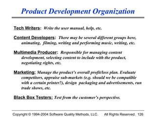 Product Development Organization

Tech Writers: Write the user manual, help, etc.

Content Developers: There may be several different groups here,
   animating, filming, writing and performing music, writing, etc.

Multimedia Producer: Responsible for managing content
   development, selecting content to include with the product,
   negotiating rights, etc.

Marketing: Manage the product’s overall profit/loss plan. Evaluate
   competitors, appraise sub-markets (e.g. should we be compatible
   with a certain printer?), design packaging and advertisements, run
   trade shows, etc.

Black Box Testers: Test from the customer’s perspective.


Copyright © 1994-2004 Software Quality Methods, LLC.   All Rights Reserved. 126
 