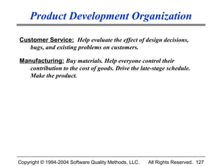 Product Development Organization

Customer Service: Help evaluate the effect of design decisions,
   bugs, and existing problems on customers.

Manufacturing: Buy materials. Help everyone control their
   contribution to the cost of goods. Drive the late-stage schedule.
   Make the product.




Copyright © 1994-2004 Software Quality Methods, LLC.   All Rights Reserved. 127
 