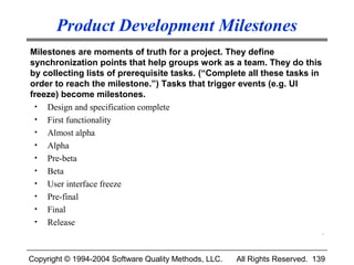 Product Development Milestones
Milestones are moments of truth for a project. They define
synchronization points that help groups work as a team. They do this
by collecting lists of prerequisite tasks. (“Complete all these tasks in
order to reach the milestone.”) Tasks that trigger events (e.g. UI
freeze) become milestones.
 • Design and specification complete
 • First functionality
 • Almost alpha
 • Alpha
 • Pre-beta
 • Beta
 • User interface freeze
 • Pre-final
 • Final
 • Release
                                                                              .



Copyright © 1994-2004 Software Quality Methods, LLC.   All Rights Reserved. 139
 
