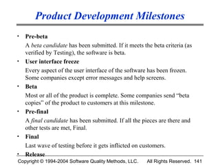 Product Development Milestones
•   Pre-beta
    A beta candidate has been submitted. If it meets the beta criteria (as
    verified by Testing), the software is beta.
•   User interface freeze
    Every aspect of the user interface of the software has been frozen.
    Some companies except error messages and help screens.
•   Beta
    Most or all of the product is complete. Some companies send “beta
    copies” of the product to customers at this milestone.
•   Pre-final
    A final candidate has been submitted. If all the pieces are there and
    other tests are met, Final.
•   Final
    Last wave of testing before it gets inflicted on customers.
•   Release
Copyright © 1994-2004 Software Quality Methods, LLC.   All Rights Reserved. 141
 
