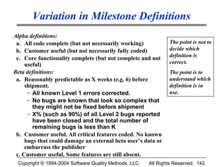 Variation in Milestone Definitions
Alpha definitions:
 a. All code complete (but not necessarily working)             The point is not to
 b. Customer useful (but not necessarily fully coded)           decide which
                                                                definition is
 c. Core functionality complete (but not complete and not
     useful)                                                    correct.
Beta definitions:                                               The point is to
 a. Reasonably predictable as X weeks (e.g. 6) before           understand which
     shipment.                                                  definition is in
      – All known Level 1 errors corrected.                     use.
      – No bugs are known that look so complex that
        they might not be fixed before shipment
      – X% (such as 90%) of all Level 2 bugs reported
        have been closed and the total number of
        remaining bugs is less than K
 b. Customer useful. All critical features coded. No known
     bugs that could damage an external beta user’s data or
     embarrass the publisher
 c. Customer useful. Some features are still absent.
 Copyright © 1994-2004 Software Quality Methods, LLC.   All Rights Reserved. 142
 