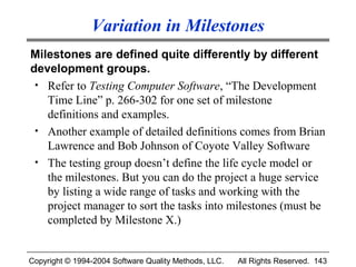 Variation in Milestones
Milestones are defined quite differently by different
development groups.
 • Refer to Testing Computer Software, “The Development
   Time Line” p. 266-302 for one set of milestone
   definitions and examples.
 • Another example of detailed definitions comes from Brian
   Lawrence and Bob Johnson of Coyote Valley Software
 • The testing group doesn’t define the life cycle model or
   the milestones. But you can do the project a huge service
   by listing a wide range of tasks and working with the
   project manager to sort the tasks into milestones (must be
   completed by Milestone X.)


Copyright © 1994-2004 Software Quality Methods, LLC.   All Rights Reserved. 143
 