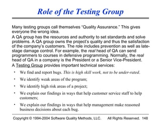 Role of the Testing Group
Many testing groups call themselves “Quality Assurance.” This gives
everyone the wrong idea.
A QA group has the resources and authority to set standards and solve
problems. A QA group owns the project’s quality and thus the satisfaction
of the company’s customers. The role includes prevention as well as late-
stage damage control. For example, the real head of QA can send
programmers to courses in defensive programming. Normally, the real
head of QA in a company is the President or a Senior Vice-President.
A Testing Group provides important technical services:
 •   We find and report bugs. This is high skill work, not to be under-rated.
 •   We identify weak areas of the program;
 •   We identify high risk areas of a project;
 •   We explain our findings in ways that help customer service staff to help
     customers;
 •   We explain our findings in ways that help management make reasoned
     business decisions about each bug.

Copyright © 1994-2004 Software Quality Methods, LLC.     All Rights Reserved. 148
 