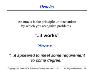 Oracles


          An oracle is the principle or mechanism
           by which you recognize problems.

                           “..it works”

                               Means:

 “...it appeared to meet some requirement
              to some degree.”
Copyright © 1994-2004 Software Quality Methods, LLC.   All Rights Reserved. 26
 