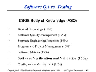 Software QA vs. Testing

           CSQE Body of Knowledge (ASQ)

 •       General Knowledge (10%)
 •       Software Quality Management (19%)
 •       Software Engineering Processes (16%)
 •       Program and Project Management (15%)
 •       Software Metrics (15%)
 •       Software Verification and Validation (15%)
 •       Configuration Management (10%)
Copyright © 1994-2004 Software Quality Methods, LLC.   All Rights Reserved. 149
 