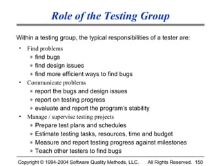 Role of the Testing Group
Within a testing group, the typical responsibilities of a tester are:
 •   Find problems
      » find bugs
      » find design issues
      » find more efficient ways to find bugs
 •   Communicate problems
      » report the bugs and design issues
      » report on testing progress
      » evaluate and report the program’s stability
 •   Manage / supervise testing projects
      » Prepare test plans and schedules
      » Estimate testing tasks, resources, time and budget
      » Measure and report testing progress against milestones
      » Teach other testers to find bugs

Copyright © 1994-2004 Software Quality Methods, LLC.   All Rights Reserved. 150
 