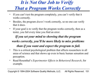 It is Not Our Job to Verify
       That a Program Works Correctly
 •   If you can’t test the program completely, you can’t verify that it
     works correctly.
 •   Besides, the program doesn’t work correctly, so no one can verify
     that it does.
 •   If your goal is to verify that the program works correctly, then as a
     tester, you fail every time you find an error.
       If you set your mind to showing that the program
     works correctly, you’ll be more likely to miss problems
        than if you want and expect the program to fail.
 •   This is a critical psychological problem that affects researchers in all
     areas of science and that shows up even in basic human sensation and
     perception.
 •   Read Rosenthal’s Experimenter Effects in Behavioral Research, for
     example.

Copyright © 1994-2004 Software Quality Methods, LLC.   All Rights Reserved. 151
 