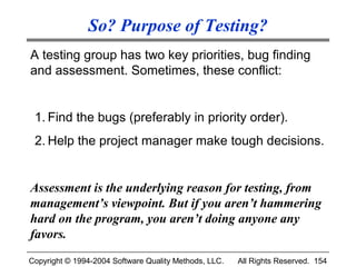 So? Purpose of Testing?
A testing group has two key priorities, bug finding
and assessment. Sometimes, these conflict:


 1. Find the bugs (preferably in priority order).
 2. Help the project manager make tough decisions.


Assessment is the underlying reason for testing, from
management’s viewpoint. But if you aren’t hammering
hard on the program, you aren’t doing anyone any
favors.
Copyright © 1994-2004 Software Quality Methods, LLC.   All Rights Reserved. 154
 