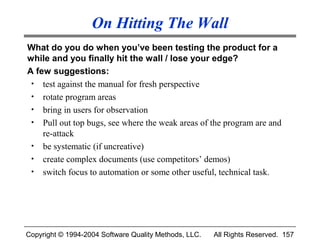 On Hitting The Wall
What do you do when you’ve been testing the product for a
while and you finally hit the wall / lose your edge?
A few suggestions:
 • test against the manual for fresh perspective
 • rotate program areas
 • bring in users for observation
 • Pull out top bugs, see where the weak areas of the program are and
    re-attack
 • be systematic (if uncreative)
 • create complex documents (use competitors’ demos)
 • switch focus to automation or some other useful, technical task.




Copyright © 1994-2004 Software Quality Methods, LLC.   All Rights Reserved. 157
 