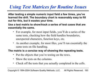 Using Test Matrices for Routine Issues
After testing a simple numeric input field a few times, you’ve
learned the drill. The boundary chart is reasonably easy to fill
out for this, but it wastes your time.
Use a test matrix to show/track a series of test cases that are
essentially the same.
     • For example, for most input fields, you’ll do a series of the
       same tests, checking how the field handles boundaries,
       unexpected characters, function keys, etc.
     • As another example, for most files, you’ll run essentially the
       same tests on file handling.
The matrix is a concise way of showing the repeating tests.
     • Put the objects that you’re testing on the rows.
     • Show the tests on the columns.
     • Check off the tests that you actually completed in the cells.

Copyright © 1994-2004 Software Quality Methods, LLC.   All Rights Reserved. 160
 