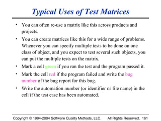 Typical Uses of Test Matrices
 •   You can often re-use a matrix like this across products and
     projects.
 •   You can create matrices like this for a wide range of problems.
     Whenever you can specify multiple tests to be done on one
     class of object, and you expect to test several such objects, you
     can put the multiple tests on the matrix.
 •   Mark a cell green if you ran the test and the program passed it.
 •   Mark the cell red if the program failed and write the bug
     number of the bug report for this bug.
 •   Write the automation number (or identifier or file name) in the
     cell if the test case has been automated.



Copyright © 1994-2004 Software Quality Methods, LLC.   All Rights Reserved. 161
 