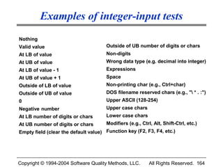 Examples of integer-input tests
Nothing
Valid value                           Outside of UB number of digits or chars
At LB of value                        Non-digits
At UB of value                        Wrong data type (e.g. decimal into integer)
At LB of value - 1                    Expressions
At UB of value + 1                    Space
Outside of LB of value                Non-printing char (e.g., Ctrl+char)
Outside of UB of value                DOS filename reserved chars (e.g., " * . :")
0                                     Upper ASCII (128-254)
Negative number                       Upper case chars
At LB number of digits or chars       Lower case chars
At UB number of digits or chars       Modifiers (e.g., Ctrl, Alt, Shift-Ctrl, etc.)
Empty field (clear the default value) Function key (F2, F3, F4, etc.)




Copyright © 1994-2004 Software Quality Methods, LLC.       All Rights Reserved. 164
 