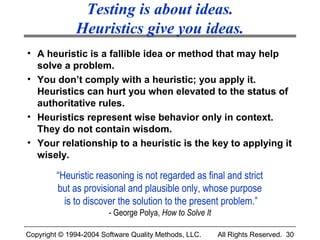 Testing is about ideas.
              Heuristics give you ideas.
• A heuristic is a fallible idea or method that may help
  solve a problem.
• You don’t comply with a heuristic; you apply it.
  Heuristics can hurt you when elevated to the status of
  authoritative rules.
• Heuristics represent wise behavior only in context.
  They do not contain wisdom.
• Your relationship to a heuristic is the key to applying it
  wisely.

         “Heuristic reasoning is not regarded as final and strict
         but as provisional and plausible only, whose purpose
           is to discover the solution to the present problem.”
                        - George Polya, How to Solve It

Copyright © 1994-2004 Software Quality Methods, LLC.      All Rights Reserved. 30
 