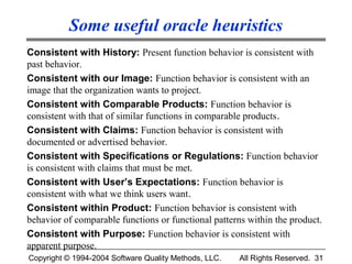 Some useful oracle heuristics
Consistent with History: Present function behavior is consistent with
past behavior.
Consistent with our Image: Function behavior is consistent with an
image that the organization wants to project.
Consistent with Comparable Products: Function behavior is
consistent with that of similar functions in comparable products.
Consistent with Claims: Function behavior is consistent with
documented or advertised behavior.
Consistent with Specifications or Regulations: Function behavior
is consistent with claims that must be met.
Consistent with User’s Expectations: Function behavior is
consistent with what we think users want.
Consistent within Product: Function behavior is consistent with
behavior of comparable functions or functional patterns within the product.
Consistent with Purpose: Function behavior is consistent with
apparent purpose.
Copyright © 1994-2004 Software Quality Methods, LLC.   All Rights Reserved. 31
 