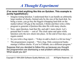 A Thought Experiment
(I’ve never tried anything like this on Quicken. This example is
purely hypothetical.)
 • Imagine testing Quicken. I understand that it can handle an arbitrarily
     large number of checks, limited only by the size of the hard disk. So,
     being a tester, you go buy the biggest whopping hard disk on the
     market (about 120 gig at the moment, I think) and then write a little
     program to generate a Quicken-like data file with many checks.
 • Now, open Quicken, load that file, and add 1 more check. Let’s
     pretend that it works — sort of. The clock spins and spins while
     Quicken sorts the new check into place. At the end of four days, you
     regain control.
 • So you write a bug report— “4 days to add a check is a bit too long.”
 • The programmers respond— “Not a bug. Only commercial banks
     manage a billion checks. If you’re Citibank, use a different program.”
Suppose that you decided to follow this up because you thought
the programmers are dismissing a real problem without analysis.
What would you do?

Copyright © 1994-2004 Software Quality Methods, LLC.   All Rights Reserved. 33
 