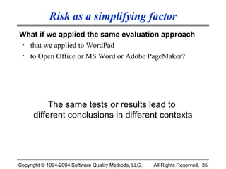 Risk as a simplifying factor
What if we applied the same evaluation approach
• that we applied to WordPad
• to Open Office or MS Word or Adobe PageMaker?




           The same tests or results lead to
      different conclusions in different contexts




Copyright © 1994-2004 Software Quality Methods, LLC.   All Rights Reserved. 35
 