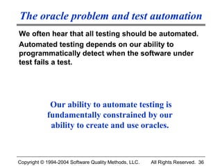 The oracle problem and test automation
We often hear that all testing should be automated.
Automated testing depends on our ability to
programmatically detect when the software under
test fails a test.




             Our ability to automate testing is
            fundamentally constrained by our
             ability to create and use oracles.



Copyright © 1994-2004 Software Quality Methods, LLC.   All Rights Reserved. 36
 