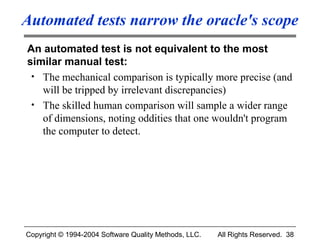 Automated tests narrow the oracle's scope
An automated test is not equivalent to the most
similar manual test:
 • The mechanical comparison is typically more precise (and
   will be tripped by irrelevant discrepancies)
 • The skilled human comparison will sample a wider range
   of dimensions, noting oddities that one wouldn't program
   the computer to detect.




Copyright © 1994-2004 Software Quality Methods, LLC.   All Rights Reserved. 38
 