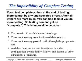 The Impossibility of Complete Testing
If you test completely, then at the end of testing,
there cannot be any undiscovered errors. (After all,
if there are more bugs, you can find them if you do
more testing. So testing couldn't yet be
"complete.”) This is impossible because:

 1 The domain of possible inputs is too large.
 2 There are too many combinations of data to test.
 3 There are too many possible paths through the program to
   test.
 4 And then there are the user interface errors, the
   configuration/ compatibility failures, and dozens of other
   dimensions of analysis.
Copyright © 1994-2004 Software Quality Methods, LLC.   All Rights Reserved. 40
 