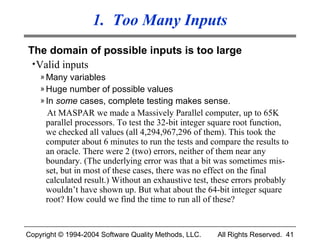 1. Too Many Inputs
The domain of possible inputs is too large
 • Valid inputs
    » Many variables
    » Huge number of possible values
    » In some cases, complete testing makes sense.
     At MASPAR we made a Massively Parallel computer, up to 65K
     parallel processors. To test the 32-bit integer square root function,
     we checked all values (all 4,294,967,296 of them). This took the
     computer about 6 minutes to run the tests and compare the results to
     an oracle. There were 2 (two) errors, neither of them near any
     boundary. (The underlying error was that a bit was sometimes mis-
     set, but in most of these cases, there was no effect on the final
     calculated result.) Without an exhaustive test, these errors probably
     wouldn’t have shown up. But what about the 64-bit integer square
     root? How could we find the time to run all of these?


Copyright © 1994-2004 Software Quality Methods, LLC.   All Rights Reserved. 41
 