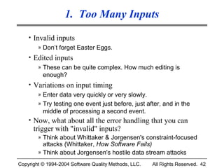 1. Too Many Inputs
    • Invalid inputs
        » Don’t forget Easter Eggs.
    • Edited inputs
       » These can be quite complex. How much editing is
         enough?
    • Variations on input timing
       » Enter data very quickly or very slowly.
       » Try testing one event just before, just after, and in the
         middle of processing a second event.
    • Now, what about all the error handling that you can
      trigger with "invalid" inputs?
        » Think about Whittaker & Jorgensen's constraint-focused
          attacks (Whittaker, How Software Fails)
        » Think about Jorgensen's hostile data stream attacks

Copyright © 1994-2004 Software Quality Methods, LLC.   All Rights Reserved. 42
 