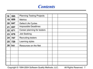 Contents
18 595      Planning Testing Projects
19 609      Metrics
20 647      Defect Life Cycles
21 657      Impossible Deadlines
22 671      Career planning for testers
23 679      Job Seeking
24 707      Recruiting testers
25 729      Learning styles
26 741      Resources on the Net




Copyright © 1994-2004 Software Quality Methods, LLC.   All Rights Reserved. 7
 