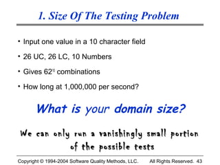 1. Size Of The Testing Problem

• Input one value in a 10 character field

• 26 UC, 26 LC, 10 Numbers

• Gives 6210 combinations

• How long at 1,000,000 per second?


       What is your domain size?
 We can only run a vanishingly small portion
            of the possible tests
Copyright © 1994-2004 Software Quality Methods, LLC.   All Rights Reserved. 43
 