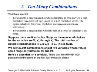 2. Too Many Combinations
Variables interact.
 • For example, a program crashes when attempting to print preview a high
     resolution (say, 600x600 dpi) image on a high resolution screen. The
     option selections for printer resolution and screen resolution are
     interacting.
 • For example, a program fails when the sum of a series of variables is too
     large.
Suppose there are N variables. Suppose the number of choices
for the variables are V1, V2, through VN. The total number of
possible combinations is V1 x V2 x . . . x VN. This is huge.
We saw 39,601 combinations of just two variables whose values
could range only between -99 and 99.
Here’s a case that isn’t so trivial. There are 318,979,564,000
possible combinations of the first four moves in chess.



Copyright © 1994-2004 Software Quality Methods, LLC.   All Rights Reserved. 44
 