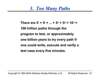 3. Too Many Paths

           There are 51 + 52 + ... + 519 + 520 = 1014 =
           100 trillion paths through the
           program to test, or approximately
           one billion years to try every path if
           one could write, execute and verify a
           test case every five minutes.




Copyright © 1994-2004 Software Quality Methods, LLC.   All Rights Reserved. 47
 