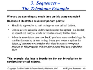 3. Sequences –
              The Telephone Example
Why are we spending so much time on this crazy example?
Because it illustrates several important points:
•   Simplistic approaches to path testing can miss critical defects.
•   Critical defects can arise under circumstances that appear (in a test lab)
    so specialized that you would never intentionally test for them.
•   When (in some future course or book) you hear a new methodology for
    combination testing or path testing, I want you to test it against this
    defect. If you have no suspicion that there is a stack corruption
    problem in this program, will the new method lead you to find this
    bug?


This example also lays a foundation for our introduction to
random/statistical testing.

Copyright © 1994-2004 Software Quality Methods, LLC.   All Rights Reserved. 49
 