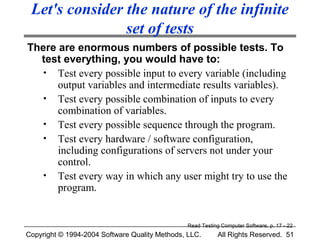 Let's consider the nature of the infinite
                set of tests
There are enormous numbers of possible tests. To
  test everything, you would have to:
   • Test every possible input to every variable (including
      output variables and intermediate results variables).
   • Test every possible combination of inputs to every
      combination of variables.
   • Test every possible sequence through the program.
   • Test every hardware / software configuration,
      including configurations of servers not under your
      control.
   • Test every way in which any user might try to use the
      program.


                                               Read Testing Computer Software, p. 17 - 22
Copyright © 1994-2004 Software Quality Methods, LLC.      All Rights Reserved. 51
 