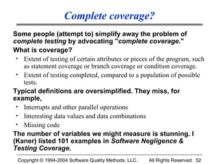 Complete coverage?
Some people (attempt to) simplify away the problem of
complete testing by advocating "complete coverage."
What is coverage?
 • Extent of testing of certain attributes or pieces of the program, such
   as statement coverage or branch coverage or condition coverage.
 • Extent of testing completed, compared to a population of possible
   tests.
Typical definitions are oversimplified. They miss, for
example,
 • Interrupts and other parallel operations
 • Interesting data values and data combinations
 • Missing code
The number of variables we might measure is stunning. I
(Kaner) listed 101 examples in Software Negligence &
Testing Coverage.
 Copyright © 1994-2004 Software Quality Methods, LLC.   All Rights Reserved. 52
 