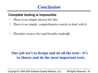 Conclusion
Complete testing is impossible
 • There is no simple answer for this.
 • There is no simple, comprehensive oracle to deal with it.


 • Therefore testers live and breathe tradeoffs.




   Our job isn’t to design and do all the tests - it’s
     to choose and do the most important tests.


Copyright © 1994-2004 Software Quality Methods, LLC.   All Rights Reserved. 54
 