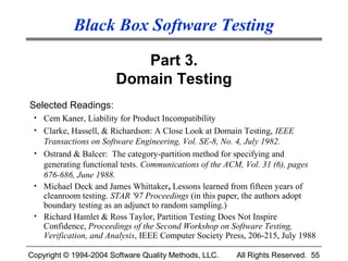 Black Box Software Testing

                          Part 3.
                       Domain Testing
Selected Readings:
 • Cem Kaner, Liability for Product Incompatibility
 • Clarke, Hassell, & Richardson: A Close Look at Domain Testing, IEEE
   Transactions on Software Engineering, Vol. SE-8, No. 4, July 1982.
 • Ostrand & Balcer: The category-partition method for specifying and
   generating functional tests. Communications of the ACM, Vol. 31 (6), pages
   676-686, June 1988.
 • Michael Deck and James Whittaker, Lessons learned from fifteen years of
   cleanroom testing. STAR '97 Proceedings (in this paper, the authors adopt
   boundary testing as an adjunct to random sampling.)
 • Richard Hamlet & Ross Taylor, Partition Testing Does Not Inspire
   Confidence, Proceedings of the Second Workshop on Software Testing,
   Verification, and Analysis, IEEE Computer Society Press, 206-215, July 1988

Copyright © 1994-2004 Software Quality Methods, LLC.    All Rights Reserved. 55
 