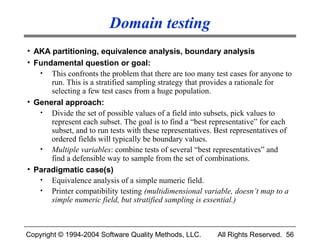 Domain testing
• AKA partitioning, equivalence analysis, boundary analysis
• Fundamental question or goal:
   • This confronts the problem that there are too many test cases for anyone to
      run. This is a stratified sampling strategy that provides a rationale for
      selecting a few test cases from a huge population.
• General approach:
   • Divide the set of possible values of a field into subsets, pick values to
      represent each subset. The goal is to find a “best representative” for each
      subset, and to run tests with these representatives. Best representatives of
      ordered fields will typically be boundary values.
   • Multiple variables: combine tests of several “best representatives” and
      find a defensible way to sample from the set of combinations.
• Paradigmatic case(s)
   • Equivalence analysis of a simple numeric field.
   • Printer compatibility testing (multidimensional variable, doesn’t map to a
      simple numeric field, but stratified sampling is essential.)



Copyright © 1994-2004 Software Quality Methods, LLC.       All Rights Reserved. 56
 