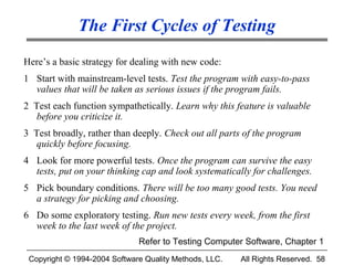 The First Cycles of Testing
Here’s a basic strategy for dealing with new code:
1 Start with mainstream-level tests. Test the program with easy-to-pass
  values that will be taken as serious issues if the program fails.
2 Test each function sympathetically. Learn why this feature is valuable
   before you criticize it.
3 Test broadly, rather than deeply. Check out all parts of the program
   quickly before focusing.
4 Look for more powerful tests. Once the program can survive the easy
  tests, put on your thinking cap and look systematically for challenges.
5 Pick boundary conditions. There will be too many good tests. You need
  a strategy for picking and choosing.
6 Do some exploratory testing. Run new tests every week, from the first
  week to the last week of the project.
                              Refer to Testing Computer Software, Chapter 1
 Copyright © 1994-2004 Software Quality Methods, LLC.   All Rights Reserved. 58
 