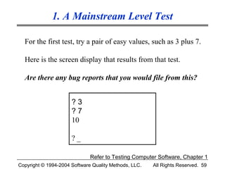 1. A Mainstream Level Test

  For the first test, try a pair of easy values, such as 3 plus 7.

  Here is the screen display that results from that test.

  Are there any bug reports that you would file from this?


                      ?3
                      ?7
                      10

                      ?_

                              Refer to Testing Computer Software, Chapter 1
Copyright © 1994-2004 Software Quality Methods, LLC.   All Rights Reserved. 59
 