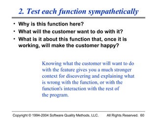 2. Test each function sympathetically
• Why is this function here?
• What will the customer want to do with it?
• What is it about this function that, once it is
  working, will make the customer happy?


                 Knowing what the customer will want to do
                 with the feature gives you a much stronger
                 context for discovering and explaining what
                 is wrong with the function, or with the
                 function's interaction with the rest of
                 the program.


Copyright © 1994-2004 Software Quality Methods, LLC.   All Rights Reserved. 60
 