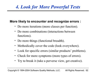 4. Look for More Powerful Tests

 More likely to encounter and recognize errors :
      • Do more iterations (more classes per function).
      • Do more combinations (interactions between
         functions).
      • Do more things (functional breadth).
      • Methodically cover the code (look everywhere).
      • Look for specific errors (similar products’ problems).
      • Check for more symptoms (more types of errors).
      • Try to break it (take a perverse view, get creative).


Copyright © 1994-2004 Software Quality Methods, LLC.   All Rights Reserved. 62
 