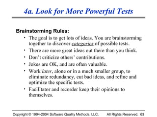 4a. Look for More Powerful Tests

 Brainstorming Rules:
    • The goal is to get lots of ideas. You are brainstorming
      together to discover categories of possible tests.
    • There are more great ideas out there than you think.
    • Don’t criticize others’ contributions.
    • Jokes are OK, and are often valuable.
    • Work later, alone or in a much smaller group, to
      eliminate redundancy, cut bad ideas, and refine and
      optimize the specific tests.
    • Facilitator and recorder keep their opinions to
      themselves.


Copyright © 1994-2004 Software Quality Methods, LLC.   All Rights Reserved. 63
 