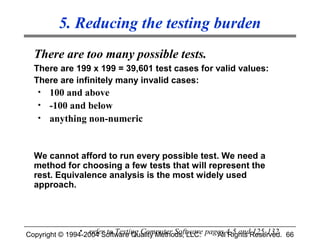 5. Reducing the testing burden
  There are too many possible tests.
  There are 199 x 199 = 39,601 test cases for valid values:
  There are infinitely many invalid cases:
   • 100 and above
   • -100 and below
   • anything non-numeric



  We cannot afford to run every possible test. We need a
  method for choosing a few tests that will represent the
  rest. Equivalence analysis is the most widely used
  approach.




Copyright © 1994-2004 Software Quality Methods, LLC. pages 4-5 andReserved. 66
                • refer to Testing Computer Software
                                                        All Rights 125-132
 