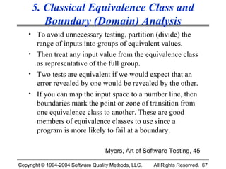 5. Classical Equivalence Class and
        Boundary (Domain) Analysis
    • To avoid unnecessary testing, partition (divide) the
      range of inputs into groups of equivalent values.
    • Then treat any input value from the equivalence class
      as representative of the full group.
    • Two tests are equivalent if we would expect that an
      error revealed by one would be revealed by the other.
    • If you can map the input space to a number line, then
      boundaries mark the point or zone of transition from
      one equivalence class to another. These are good
      members of equivalence classes to use since a
      program is more likely to fail at a boundary.

                                    Myers, Art of Software Testing, 45

Copyright © 1994-2004 Software Quality Methods, LLC.   All Rights Reserved. 67
 