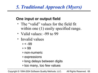 5. Traditional Approach (Myers)

       One input or output field
         • The “valid” values for the field fit
           within one (1) easily specified range.
         • Valid values: -99 to 99
         • Invalid values
             » < -99
             » > 99
             » non-numeric
             » expressions
             » long delays between digits
             » too many, too few values

Copyright © 1994-2004 Software Quality Methods, LLC.   All Rights Reserved. 68
 