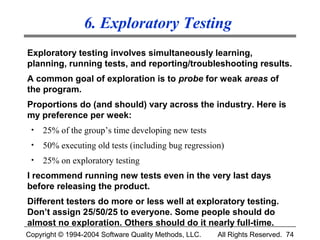 6. Exploratory Testing
Exploratory testing involves simultaneously learning,
planning, running tests, and reporting/troubleshooting results.
A common goal of exploration is to probe for weak areas of
the program.
Proportions do (and should) vary across the industry. Here is
my preference per week:
 •   25% of the group’s time developing new tests
 •   50% executing old tests (including bug regression)
 •   25% on exploratory testing
I recommend running new tests even in the very last days
before releasing the product.
Different testers do more or less well at exploratory testing.
Don’t assign 25/50/25 to everyone. Some people should do
almost no exploration. Others should do it nearly full-time.
Copyright © 1994-2004 Software Quality Methods, LLC.   All Rights Reserved. 74
 
