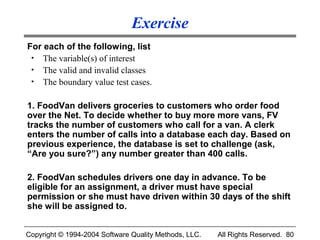 Exercise
For each of the following, list
 • The variable(s) of interest
 • The valid and invalid classes
 • The boundary value test cases.


1. FoodVan delivers groceries to customers who order food
over the Net. To decide whether to buy more more vans, FV
tracks the number of customers who call for a van. A clerk
enters the number of calls into a database each day. Based on
previous experience, the database is set to challenge (ask,
“Are you sure?”) any number greater than 400 calls.

2. FoodVan schedules drivers one day in advance. To be
eligible for an assignment, a driver must have special
permission or she must have driven within 30 days of the shift
she will be assigned to.


Copyright © 1994-2004 Software Quality Methods, LLC.   All Rights Reserved. 80
 