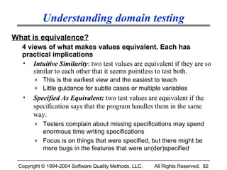 Understanding domain testing
What is equivalence?
  4 views of what makes values equivalent. Each has
  practical implications
  • Intuitive Similarity: two test values are equivalent if they are so
      similar to each other that it seems pointless to test both.
       » This is the earliest view and the easiest to teach
       » Little guidance for subtle cases or multiple variables
  •    Specified As Equivalent: two test values are equivalent if the
       specification says that the program handles them in the same
       way.
       » Testers complain about missing specifications may spend
         enormous time writing specifications
       » Focus is on things that were specified, but there might be
         more bugs in the features that were un(der)specified

 Copyright © 1994-2004 Software Quality Methods, LLC.   All Rights Reserved. 82
 