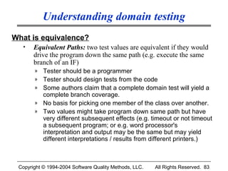 Understanding domain testing
What is equivalence?
  •    Equivalent Paths: two test values are equivalent if they would
       drive the program down the same path (e.g. execute the same
       branch of an IF)
       »   Tester should be a programmer
       »   Tester should design tests from the code
       »   Some authors claim that a complete domain test will yield a
           complete branch coverage.
       »   No basis for picking one member of the class over another.
       »   Two values might take program down same path but have
           very different subsequent effects (e.g. timeout or not timeout
           a subsequent program; or e.g. word processor's
           interpretation and output may be the same but may yield
           different interpretations / results from different printers.)



 Copyright © 1994-2004 Software Quality Methods, LLC.   All Rights Reserved. 83
 